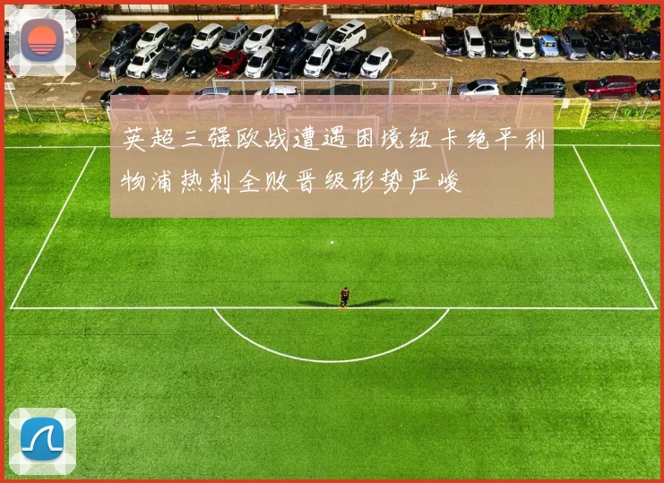 英超三强欧战遭遇困境纽卡绝平利物浦热刺全败晋级形势严峻