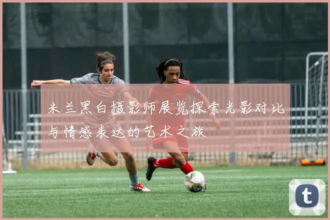 米兰黑白摄影师展览探索光影对比与情感表达的艺术之旅