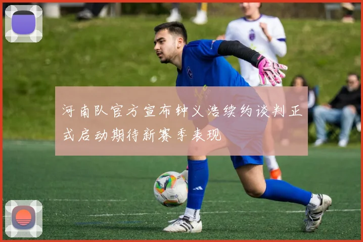 河南队官方宣布钟义浩续约谈判正式启动期待新赛季表现