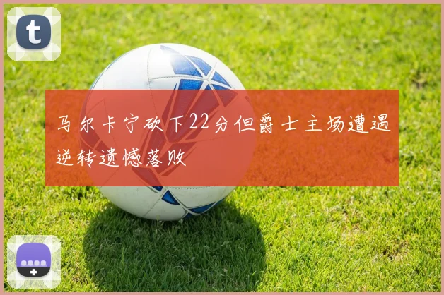 马尔卡宁砍下22分但爵士主场遭遇逆转遗憾落败