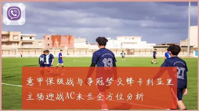 意甲保级战与争冠梦交锋卡利亚里主场迎战AC米兰全方位分析